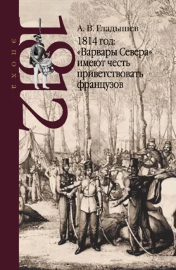 Андрей Гладышев - 1814 год: Варвары Севера имеют честь приветствовать французов